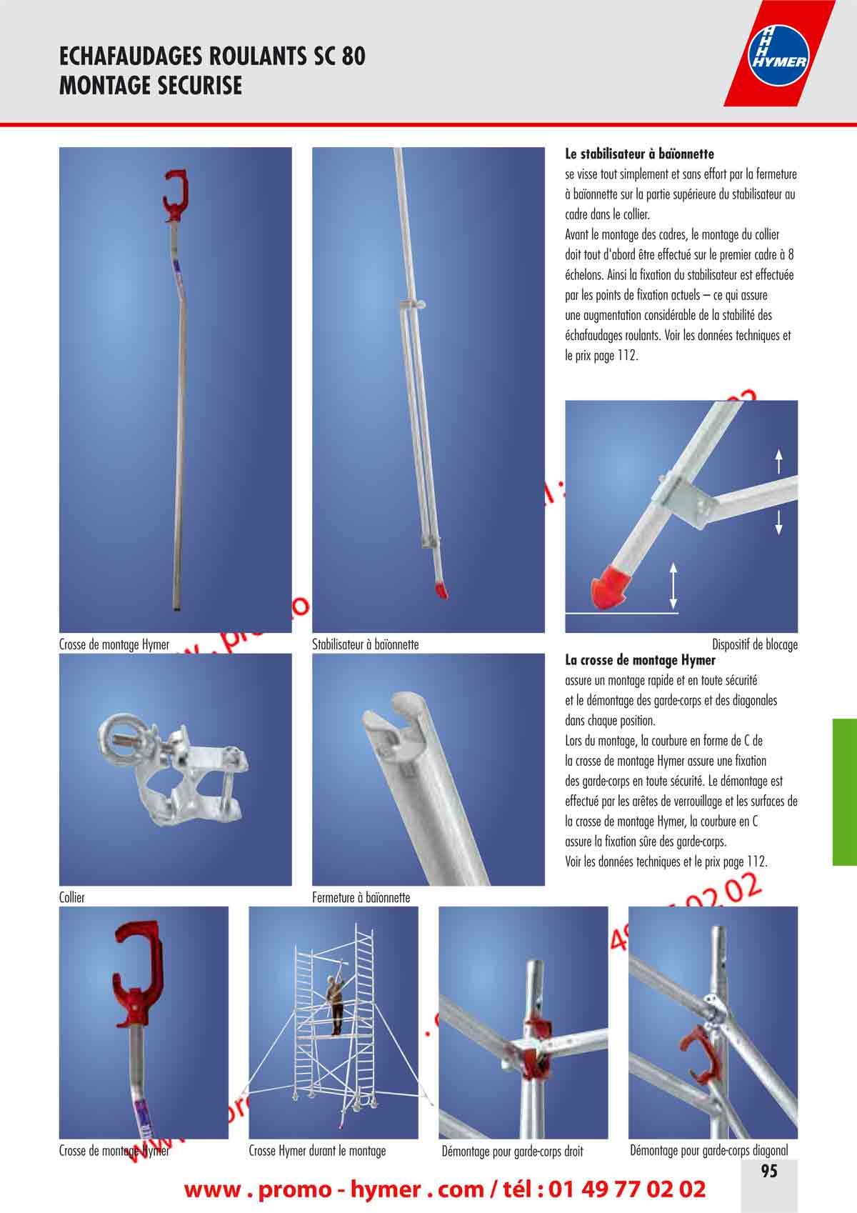 ECHAFAUDAGES ROULANTS SC 80 
        MONTAGE SECURISE 
        
        
        Le stabilisateur à baïonnette 
        
        se visse tout simplement et sans effort par la fermeture 
        à baïonnette sur la partie supérieure du stabilisateur au 
        cadre dans le collier. 
        Avant le montage des cadres, le montage du collier 
        doit tout d'abord être effectué sur le premier cadre à 8 
        échelons. Ainsi la fixation du stabilisateur est effectuée 
        par les points de fixation actuels – ce qui assure 
        une augmentation considérable de la stabilité des 
        échafaudages roulants. Voir les données techniques et 
        le prix page 112. 
        
        
        Crosse de montage Hymer Stabilisateur à baïonnette Dispositif de blocage 
        
        
        La crosse de montage Hymer 
        
        assure un montage rapide et en toute sécurité 
        et le démontage des garde-corps et des diagonales 
        dans chaque position. 
        Lors du montage, la courbure en forme de C de 
        la crosse de montage Hymer assure une fixation 
        des garde-corps en toute sécurité. Le démontage est 
        effectué par les arêtes de verrouillage et les surfaces de 
        la crosse de montage Hymer, la courbure en C 
        assure la fixation sûre des garde-corps. 
        Voir les données techniques et le prix page 112. 
        Collier Fermeture à baïonnette 
        
        
        Crosse de montage Hymer Crosse Hymer durant le montage Démontage pour garde-corps droit Démontage pour garde-corps diagonal 
        
        
        
        